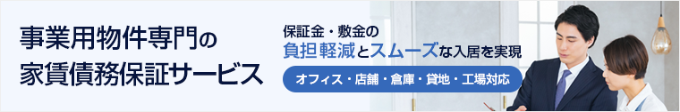 事業用物件専門の家賃債務保証サービス　保証金・敷金の負担軽減とスムーズな入居を実現　オフィス・店舗・倉庫・貸地・工場対応